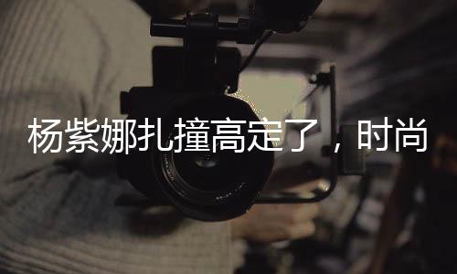 楊紫娜扎撞高定了，時尚界的熱議焦點(diǎn)