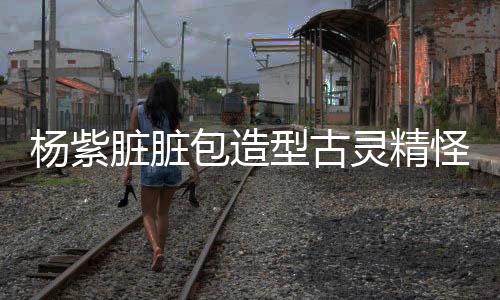 楊紫臟臟包造型古靈精怪，獨樹一幟的時尚風(fēng)潮引領(lǐng)潮流新風(fēng)尚