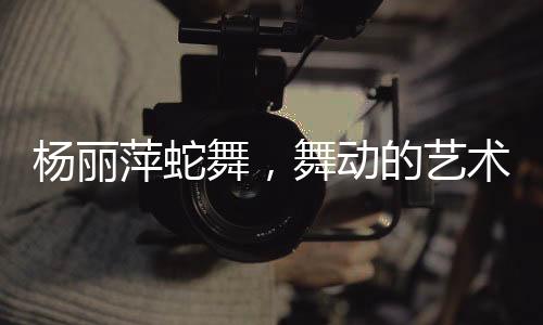 楊麗萍蛇舞，舞動(dòng)的藝術(shù)，展現(xiàn)神秘魅力