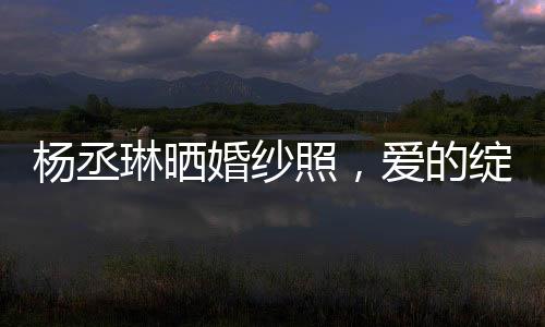 楊丞琳曬婚紗照，愛的綻放，幸福的啟程