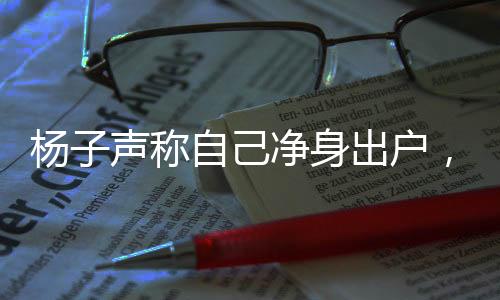楊子聲稱自己凈身出戶，究竟發(fā)生了什么？