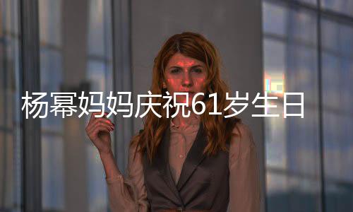 楊冪媽媽慶祝61歲生日現(xiàn)場(chǎng)照曝光，溫情滿溢引發(fā)網(wǎng)友熱議
