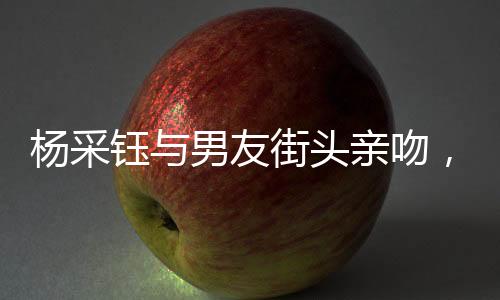 楊采鈺與男友街頭親吻，情感火花公開綻放