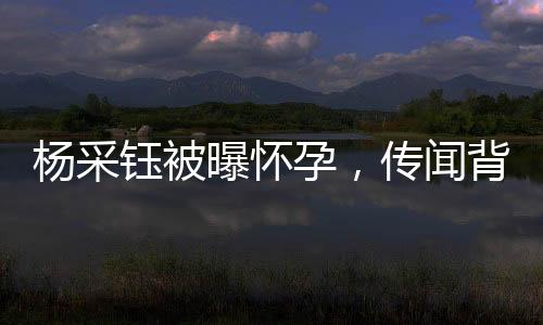 楊采鈺被曝懷孕，傳聞背后有何故事？