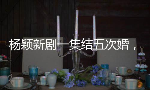 楊穎新劇一集結(jié)五次婚，婚姻的多重解讀與深度探討