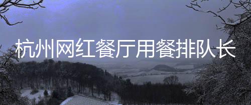 杭州網(wǎng)紅餐廳用餐排隊長達九小時，熱門美食體驗引熱議