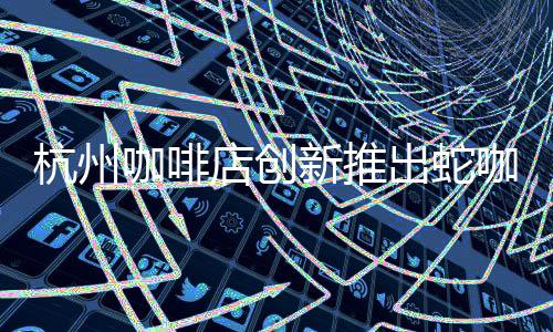 杭州咖啡店創(chuàng)新推出蛇咖，引領特色飲品新潮流