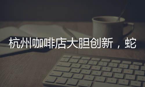 杭州咖啡店大膽創(chuàng)新，蛇咖閃亮登場！掀起全城飲品新潮流！