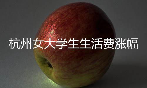 杭州女大學(xué)生生活費(fèi)漲幅至三千，透視消費(fèi)現(xiàn)狀與生活品質(zhì)追求