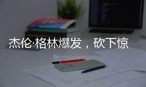 杰倫·格林爆發(fā)，砍下驚人的32分和11籃板