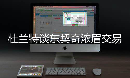 杜蘭特談東契奇濃眉交易，瘋狂交易傳聞震動全聯(lián)盟