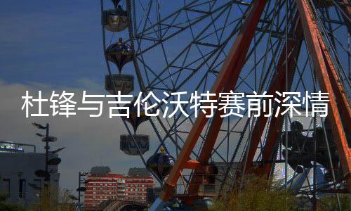 杜鋒與吉倫沃特賽前深情相擁，凝聚隊(duì)伍士氣的溫暖一刻