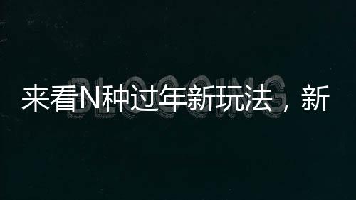來看N種過年新玩法，新年新氣象，傳統(tǒng)與創(chuàng)新并行