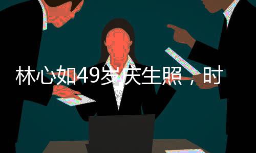 林心如49歲慶生照，時(shí)光流轉(zhuǎn)，優(yōu)雅依舊