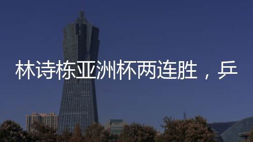林詩棟亞洲杯兩連勝，乒壇新星閃耀賽場