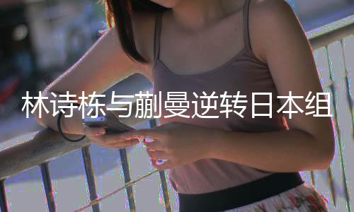 林詩棟與蒯曼逆轉(zhuǎn)日本組合，奪得混雙冠軍