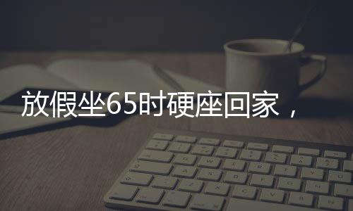 放假坐65時硬座回家，漫長旅程中的堅持與期待