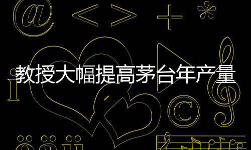 教授大幅提高茅臺(tái)年產(chǎn)量？茅臺(tái)，不可能