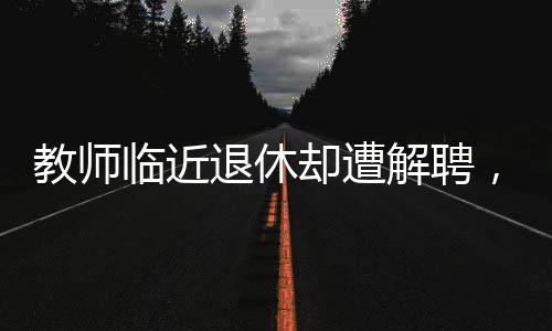 教師臨近退休卻遭解聘，一場(chǎng)令人深思的教育事件