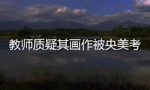 教師質(zhì)疑其畫作被央美考生抄襲，引發(fā)社會關(guān)注