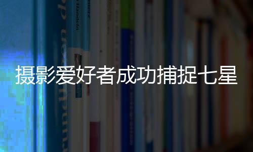 攝影愛(ài)好者成功捕捉七星連珠奇妙瞬間全過(guò)程