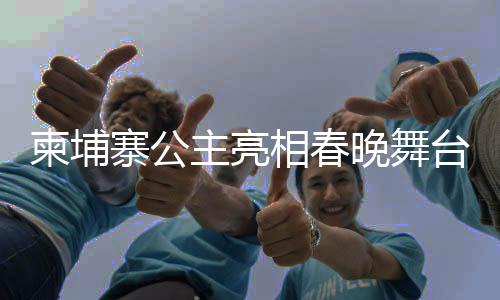 柬埔寨公主亮相春晚舞臺(tái)，國(guó)際文化交流的新篇章