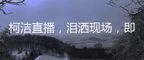 柯潔直播，淚灑現(xiàn)場，即刻啟動金鏟鏟