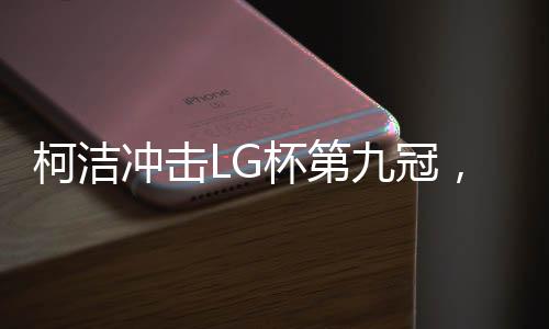 柯潔沖擊LG杯第九冠，逐夢圍棋巔峰的挑戰(zhàn)