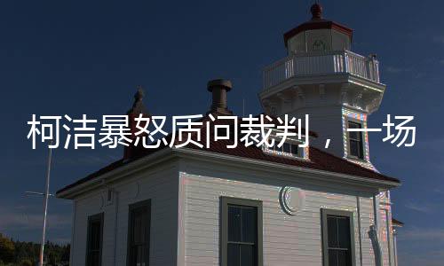 柯潔暴怒質(zhì)問裁判，一場圍棋界的沖突事件揭秘