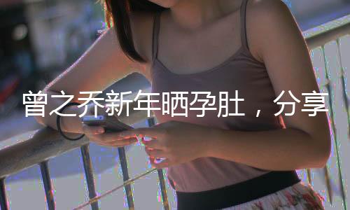曾之喬新年曬孕肚，分享幸福時(shí)刻