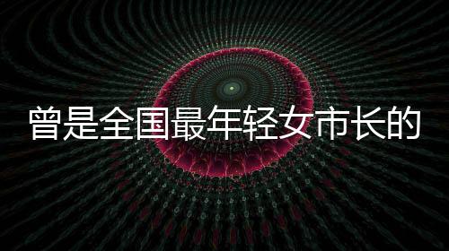 曾是全國(guó)最年輕女市長(zhǎng)的她再履新