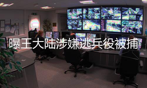 曝王大陸涉嫌逃兵役被捕，事件細(xì)節(jié)引發(fā)關(guān)注