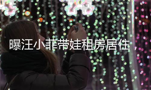 曝汪小菲帶娃租房居住，具俊曄獨守豪宅，娛樂圈新動態(tài)揭秘