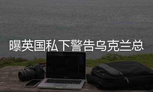 曝英國私下警告烏克蘭總統(tǒng)，修復與美關(guān)系是重中之重