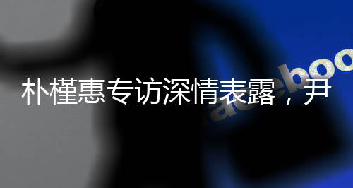 樸槿惠專訪深情表露，尹錫悅?cè)氇z令其心如刀絞