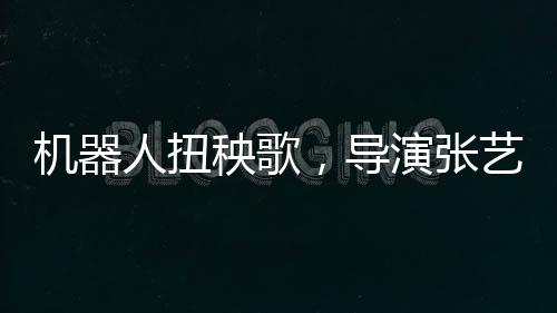 機(jī)器人扭秧歌，導(dǎo)演張藝謀演繹科技與傳統(tǒng)的完美融合