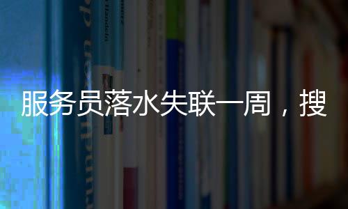 服務(wù)員落水失聯(lián)一周，搜救進(jìn)展、關(guān)切與反思