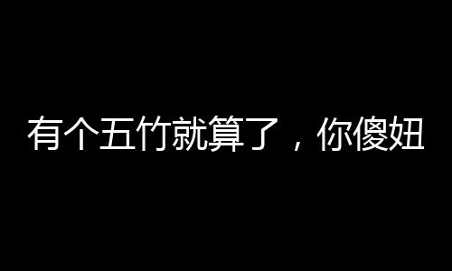 有個五竹就算了，你傻妞什么鬼？