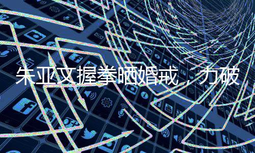 朱亞文握拳曬婚戒，力破離婚傳言——愛情堅守，幸福長存