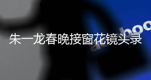 朱一龍春晚接窗花鏡頭錄了20次，背后的故事與辛勤付出