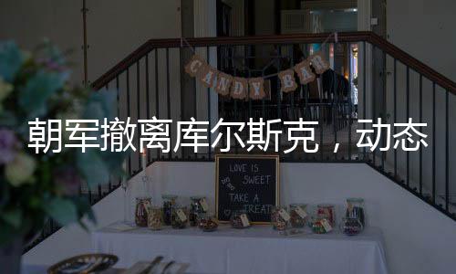 朝軍撤離庫爾斯克，動態(tài)背后的戰(zhàn)略考量