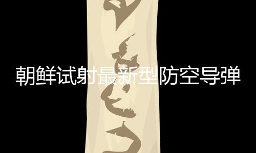 朝鮮試射最新型防空導(dǎo)彈武器系統(tǒng) 金正恩觀摩