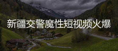 新疆交警魔性短視頻火爆全網(wǎng)，一探究竟