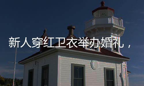 新人穿紅衛(wèi)衣舉辦婚禮，獨特風(fēng)格，喜慶啟程