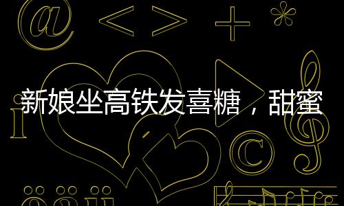 新娘坐高鐵發(fā)喜糖，甜蜜瞬間感染旅途乘客