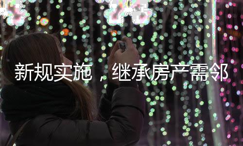 新規(guī)實(shí)施，繼承房產(chǎn)需鄰居簽字，鄰里和諧成為遺產(chǎn)傳承新要素