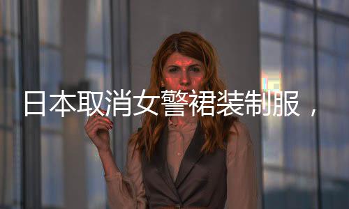 日本取消女警裙裝制服，制服改革推動(dòng)性別平等與社會(huì)進(jìn)步