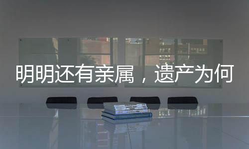 明明還有親屬，遺產(chǎn)為何收歸國(guó)有？解析相關(guān)法律規(guī)定及司法實(shí)踐