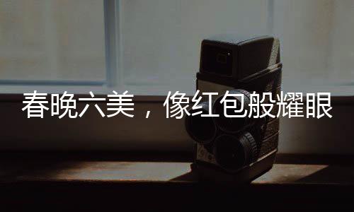 春晚六美，像紅包般耀眼的六位閃耀之星