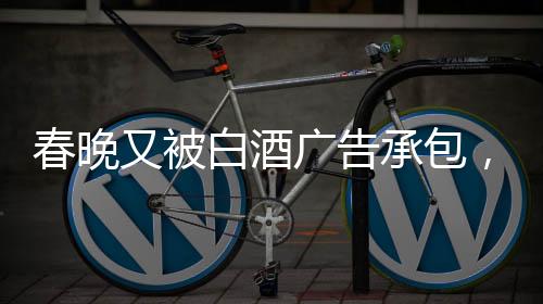 春晚又被白酒廣告承包，送酒報時植入引熱議